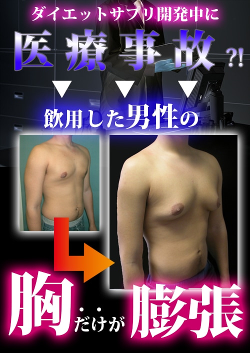 予想外の事態に ダイエットサプリ専門 製薬会社の研究中に 偶然生まれた まさかの 女性ﾎﾙﾓﾝの大量分泌は対象がたとえ男性でも 胸を大きくします 女性ﾎﾙﾓﾝの力を 侮っていませんか さらに 海外では女性ホルモンの 大量分泌が原因で 母乳が出た